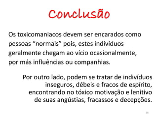 Conclusão
Os toxicomaniacos devem ser encarados como
pessoas “normais” pois, estes indivíduos
geralmente chegam ao vício ocasionalmente,
por más influências ou companhias.
Por outro lado, podem se tratar de indivíduos
inseguros, débeis e fracos de espírito,
encontrando no tóxico motivação e lenitivo
de suas angústias, fracassos e decepções.
36
 