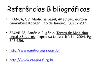 Referências Bibliográficas
• FRANÇA, GV; Medicina Legal; 4ª edição, editora
Guanabara Koogan, Rio de Janeiro; Pg 287-297.
• ZACARIAS, António Eugénio. Temas de Medicina
Legal e Seguros. Imprensa Universitária - 2004. Pg
343-356.
• http://www.antidrogas.com.br
• http://www.cenpre.furg.br
37
 