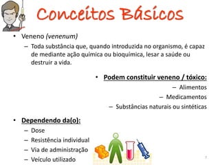 Conceitos Básicos
• Veneno (venenum)
– Toda substância que, quando introduzida no organismo, é capaz
de mediante ação química ou bioquímica, lesar a saúde ou
destruir a vida.
• Podem constituir veneno / tóxico:
– Alimentos
– Medicamentos
– Substâncias naturais ou sintéticas
• Dependendo da(o):
– Dose
– Resistência individual
– Via de administração
– Veículo utilizado 7
 