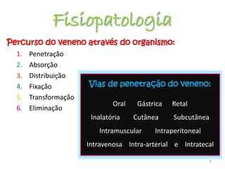 Fisiopatologia
Percurso do veneno através do organismo:
1. Penetração
2. Absorção
3. Distribuição
4. Fixação
5. Transformação
6. Eliminação
8
Vias de penetração do veneno:
Oral Gástrica Retal
Inalatória Cutânea Subcutânea
Intramuscular Intraperitoneal
Intravenosa Intra-arterial e Intratecal
 