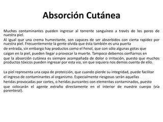 Absorción Cutánea
Muchos contaminantes pueden ingresar al torrente sanguíneo a través de los poros de
nuestra piel.
Al igual que una crema humectante, son capaces de ser absorbidos con cierta rapidez por
nuestra piel. Frecuentemente la gente olvida que ésta también es una puerta
de entrada, sin embargo hay productos como el Fenol, que con sólo algunas gotas que
caigan en la piel, pueden llegar a provocar la muerte. Tampoco debemos confiarnos en
que la absorción cutánea es siempre acompañada de dolor o irritación, puesto que muchos
productos tóxicos pueden ingresar por esta vía, sin que siquiera nos demos cuenta de ello.
La piel representa una capa de protección, que cuando pierde su integridad, puede facilitar
el ingreso de contaminantes al organismo. Especialmente riesgosas serán aquellas
heridas provocadas por cortes, o heridas punzantes con elementos contaminados, puesto
que colocarán el agente extraño directamente en el interior de nuestro cuerpo (vía
parenteral).
 