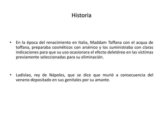 Historia
• En la época del renacimiento en Italia, Maddam Toffana con el acqua de
toffana, preparaba cosméticos con arsénico y los suministraba con claras
indicaciones para que su uso ocasionara el efecto deletéreo en las víctimas
previamente seleccionadas para su eliminación.
• Ladislao, rey de Nápoles, que se dice que murió a consecuencia del
veneno depositado en sus genitales por su amante.
 