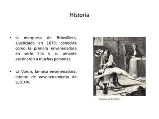 Historia
• la marquesa de Brinvilliers,
ajusticiada en 1679; conocida
como la primera envenenadora
en serie Ella y su amante
asesinaron a muchas personas.
• La Voisin, famosa envenenadora,
intento de envenenamiento de
Luis XIV.
marquesa de Brinvilliers
 