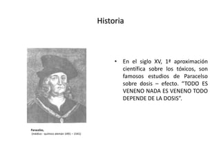 Historia
• En el siglo XV, 1ª aproximación
científica sobre los tóxicos, son
famosos estudios de Paracelso
sobre dosis – efecto. “TODO ES
VENENO NADA ES VENENO TODO
DEPENDE DE LA DOSIS”.
Paracelso,
(médico - químico alemán 1491 – 1541)
 