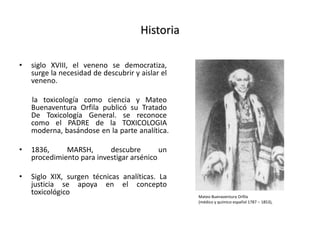 Historia
• siglo XVIII, el veneno se democratiza,
surge la necesidad de descubrir y aislar el
veneno.
la toxicología como ciencia y Mateo
Buenaventura Orfila publicó su Tratado
De Toxicología General. se reconoce
como el PADRE de la TOXICOLOGIA
moderna, basándose en la parte analítica.
• 1836, MARSH, descubre un
procedimiento para investigar arsénico
• Siglo XIX, surgen técnicas analíticas. La
justicia se apoya en el concepto
toxicológico Mateo Buenaventura Orfila
(médico y químico español 1787 – 1853),
 