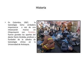 Historia
• En Colombia, 1967, la
toxicología toma verdadera
importancia a raíz de una
intoxicación masiva en
Chiquinquirá con Paratión,
fueron grandes los aportes del
doctor Darío Córdoba, profesor y
fundador de la cátedra de
toxicología clínica en la
Universidad de Antioquia.
 