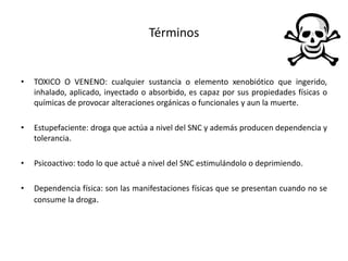 Términos
• TOXICO O VENENO: cualquier sustancia o elemento xenobiótico que ingerido,
inhalado, aplicado, inyectado o absorbido, es capaz por sus propiedades físicas o
químicas de provocar alteraciones orgánicas o funcionales y aun la muerte.
• Estupefaciente: droga que actúa a nivel del SNC y además producen dependencia y
tolerancia.
• Psicoactivo: todo lo que actué a nivel del SNC estimulándolo o deprimiendo.
• Dependencia física: son las manifestaciones físicas que se presentan cuando no se
consume la droga.
 