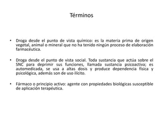Términos
• Droga desde el punto de vista químico: es la materia prima de origen
vegetal, animal o mineral que no ha tenido ningún proceso de elaboración
farmacéutica.
• Droga desde el punto de vista social. Toda sustancia que actúa sobre el
SNC para deprimir sus funciones, llamada sustancia psicoactiva; es
automedicada, se usa a altas dosis y produce dependencia física y
psicológica, además son de uso ilícito.
• Fármaco o principio activo: agente con propiedades biológicas susceptible
de aplicación terapéutica.
 