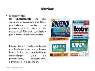 sadithlorena@hotmail.com
Términos
• Medicamento:
Un medicamento es una
sustancia o preparado que tiene
propiedades curativas o
preventivas.es el sistema de
entrega del fármaco, constituido
por el fármaco y sus excipientes.
• Excipientes o vehículos: sustancia
empleada para dar a una forma
farmacéutica las características
convenientes para su
presentación, conservación,
administración o absorción.
 
