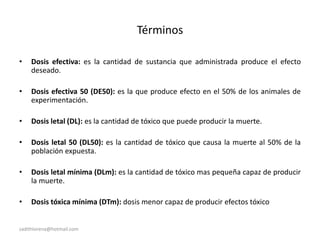 sadithlorena@hotmail.com
Términos
• Dosis efectiva: es la cantidad de sustancia que administrada produce el efecto
deseado.
• Dosis efectiva 50 (DE50): es la que produce efecto en el 50% de los animales de
experimentación.
• Dosis letal (DL): es la cantidad de tóxico que puede producir la muerte.
• Dosis letal 50 (DL50): es la cantidad de tóxico que causa la muerte al 50% de la
población expuesta.
• Dosis letal mínima (DLm): es la cantidad de tóxico mas pequeña capaz de producir
la muerte.
• Dosis tóxica mínima (DTm): dosis menor capaz de producir efectos tóxico
 