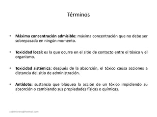 sadithlorena@hotmail.com
Términos
• Máxima concentración admisible: máxima concentración que no debe ser
sobrepasada en ningún momento.
• Toxicidad local: es la que ocurre en el sitio de contacto entre el tóxico y el
organismo.
• Toxicidad sistémica: después de la absorción, el tóxico causa acciones a
distancia del sitio de administración.
• Antídoto: sustancia que bloquea la acción de un tóxico impidiendo su
absorción o cambiando sus propiedades físicas o químicas.
 