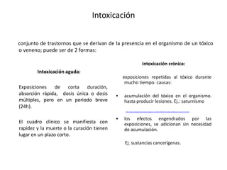 Intoxicación
Intoxicación aguda:
Exposiciones de corta duración,
absorción rápida, dosis única o dosis
múltiples, pero en un periodo breve
(24h).
El cuadro clínico se manifiesta con
rapidez y la muerte o la curación tienen
lugar en un plazo corto.
Intoxicación crónica:
exposiciones repetidas al tóxico durante
mucho tiempo. causas:
• acumulación del tóxico en el organismo.
hasta producir lesiones. Ej.: saturnismo
http://seguridadysaludparatodos.blogspot.com/2011/04/enfermedad-profesional-saturnismo.html
• los efectos engendrados por las
exposiciones, se adicionan sin necesidad
de acumulación.
Ej. sustancias cancerígenas.
conjunto de trastornos que se derivan de la presencia en el organismo de un tóxico
o veneno; puede ser de 2 formas:
 