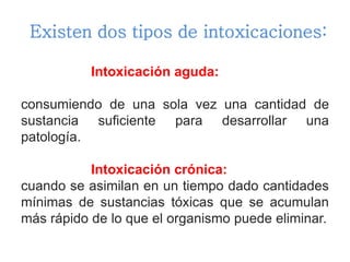Existen dos tipos de intoxicaciones:
Intoxicación aguda:
consumiendo de una sola vez una cantidad de
sustancia suficiente para desarrollar una
patología.
Intoxicación crónica:
cuando se asimilan en un tiempo dado cantidades
mínimas de sustancias tóxicas que se acumulan
más rápido de lo que el organismo puede eliminar.
 