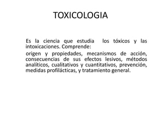 TOXICOLOGIA
Es la ciencia que estudia los tóxicos y las
intoxicaciones. Comprende:
origen y propiedades, mecanismos de acción,
consecuencias de sus efectos lesivos, métodos
analíticos, cualitativos y cuantitativos, prevención,
medidas profilácticas, y tratamiento general.
 