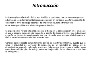Introducción
La toxicología es el estudio de los agentes físicos y químicos que producen respuestas
adversas en los sistemas biológicos con que entran en contacto. Una forma sencilla de
entender el nivel de riesgo potencial de una sustancia, será a través de la
ecuación exposición+ toxicidad = riesgo para la salud.
La exposición se refiere a la relación entre el tiempo y la concentración en el ambiente
al que la persona estará siendo expuesta al agente de riesgo, mientras que la toxicidad
es un factor inherente a cada producto y que dice relación a su capacidad de provocar
daños inmediatos o acumulativos a un ser vivo.
Conocer este concepto es fundamental dentro de la actividad Hazmat, puesto que la
salud y seguridad del personal de respuesta, de las unidades de apoyo, de la
ciudadanía en general y del medio ambiente, deberán ser siempre una prioridad tanto
en el desarrollo del plan de trabajo, como en la ejecución de las labores de control de
la emergencia.
 