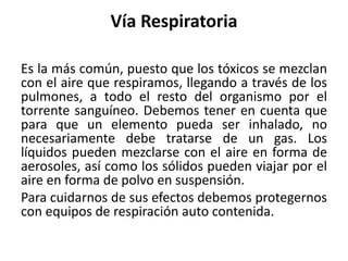 Vía Respiratoria
Es la más común, puesto que los tóxicos se mezclan
con el aire que respiramos, llegando a través de los
pulmones, a todo el resto del organismo por el
torrente sanguíneo. Debemos tener en cuenta que
para que un elemento pueda ser inhalado, no
necesariamente debe tratarse de un gas. Los
líquidos pueden mezclarse con el aire en forma de
aerosoles, así como los sólidos pueden viajar por el
aire en forma de polvo en suspensión.
Para cuidarnos de sus efectos debemos protegernos
con equipos de respiración auto contenida.
 