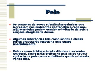 PelePele
• As centenas de novas substâncias químicas queAs centenas de novas substâncias químicas que
ingressam nos ambientes de trabalho a cada ano,ingressam nos ambientes de trabalho a cada ano,
algumas delas podem ocasionar irritação da pele ealgumas delas podem ocasionar irritação da pele e
reações alérgicas da derme.reações alérgicas da derme.
• Algumas substâncias tais como ácidos e álcalisAlgumas substâncias tais como ácidos e álcalis
fortes provocarão lesões na pele quasefortes provocarão lesões na pele quase
imediatamente.imediatamente.
• Outras como ácidos e álcalis diluídos e solventesOutras como ácidos e álcalis diluídos e solventes
em geral, provocarão efeitos na pele só se houverem geral, provocarão efeitos na pele só se houver
contacto da pele com a substância química durantecontacto da pele com a substância química durante
vários dias.vários dias.
 