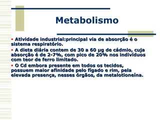 Metabolismo
• Atividade industrial:principal via de absorção é oAtividade industrial:principal via de absorção é o
sistema respiratório.sistema respiratório.
• A dieta diária contem de 30 a 60 µg de cádmio, cujaA dieta diária contem de 30 a 60 µg de cádmio, cuja
absorção é de 2-7%, com pico de 20% nos indivíduosabsorção é de 2-7%, com pico de 20% nos indivíduos
com teor de ferro limitado.com teor de ferro limitado.
• O Cd embora presente em todos os tecidos,O Cd embora presente em todos os tecidos,
possuem maior afinidade pelo fígado e rim, pelapossuem maior afinidade pelo fígado e rim, pela
elevada presença, nesses órgãos, da metalotioneína.elevada presença, nesses órgãos, da metalotioneína.
 