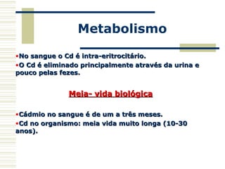 Metabolismo
•No sangue o Cd é intra-eritrocitário.No sangue o Cd é intra-eritrocitário.
•O Cd é eliminado principalmente através da urina eO Cd é eliminado principalmente através da urina e
pouco pelas fezes.pouco pelas fezes.
Meia- vida biológicaMeia- vida biológica
•Cádmio no sangue é de um a três meses.Cádmio no sangue é de um a três meses.
•Cd no organismo: meia vida muito longa (10-30Cd no organismo: meia vida muito longa (10-30
anos).anos).
 
