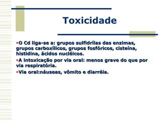 Toxicidade
•O Cd liga-se a: grupos sulfidrílas das enzimas,O Cd liga-se a: grupos sulfidrílas das enzimas,
grupos carboxílicos, grupos fosfóricos, cisteína,grupos carboxílicos, grupos fosfóricos, cisteína,
histidina, ácidos nucléicos.histidina, ácidos nucléicos.
•A intoxicação por via oral: menos grave do que porA intoxicação por via oral: menos grave do que por
via respiratória.via respiratória.
•Via oral:náuseas, vômito e diarréia.Via oral:náuseas, vômito e diarréia.
 