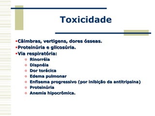 Toxicidade
•Câimbras, vertigens, dores ósseas.Câimbras, vertigens, dores ósseas.
•Proteinúria e glicosúria.Proteinúria e glicosúria.
•Via respiratória:Via respiratória:
o RinorréiaRinorréia
o DispnéiaDispnéia
o Dor torácicaDor torácica
o Edema pulmonarEdema pulmonar
o Enfisema progressivo (por inibição da antitripsina)Enfisema progressivo (por inibição da antitripsina)
o ProteinúriaProteinúria
o Anemia hipocrômica.Anemia hipocrômica.
 