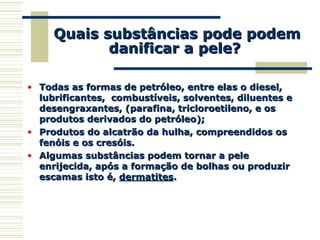 Quais substâncias pode podemQuais substâncias pode podem
danificar a pele?danificar a pele?
• Todas as formas de petróleo, entre elas o diesel,Todas as formas de petróleo, entre elas o diesel,
lubrificantes, combustíveis, solventes, diluentes elubrificantes, combustíveis, solventes, diluentes e
desengraxantes, (parafina, tricloroetileno, e osdesengraxantes, (parafina, tricloroetileno, e os
produtos derivados do petróleo);produtos derivados do petróleo);
• Produtos do alcatrão da hulha, compreendidos osProdutos do alcatrão da hulha, compreendidos os
fenóis e os cresóis.fenóis e os cresóis.
• Algumas substâncias podem tornar a peleAlgumas substâncias podem tornar a pele
enrijecida, após a formação de bolhas ou produzirenrijecida, após a formação de bolhas ou produzir
escamas isto é,escamas isto é, dermatitesdermatites..
 