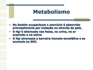 Metabolismo
• No âmbito ocupacional o mercúrio é absorvidoNo âmbito ocupacional o mercúrio é absorvido
principalmente por inalação ou através da pele.principalmente por inalação ou através da pele.
• O HgO Hg00
é eliminado nas fezes, na urina, no aré eliminado nas fezes, na urina, no ar
expirado e na salivaexpirado e na saliva
• O HgO Hg00
atravessa a barreira hemato-encefálica e seatravessa a barreira hemato-encefálica e se
acumula no SNC.acumula no SNC.
 