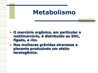 Metabolismo
• O mercúrio orgânico, em particular oO mercúrio orgânico, em particular o
metilmercúrio, é distribuído ao SNC,metilmercúrio, é distribuído ao SNC,
fígado, e rim.fígado, e rim.
• Nas mulheres grávidas atravessa aNas mulheres grávidas atravessa a
placenta produzindo um efeitoplacenta produzindo um efeito
teratogênico.teratogênico.
 