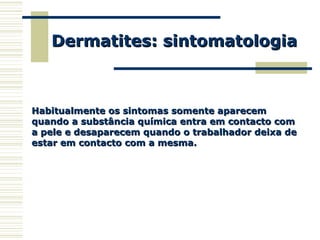 Dermatites: sintomatologiaDermatites: sintomatologia
Habitualmente os sintomas somente aparecemHabitualmente os sintomas somente aparecem
quando a substância química entra em contacto comquando a substância química entra em contacto com
a pele e desaparecem quando o trabalhador deixa dea pele e desaparecem quando o trabalhador deixa de
estar em contacto com a mesma.estar em contacto com a mesma.
 