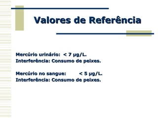 Valores de ReferênciaValores de Referência
Mercúrio urinário:Mercúrio urinário: < 7 µg/L.< 7 µg/L.
Interferência: Consumo de peixes.Interferência: Consumo de peixes.
Mercúrio no sangue:Mercúrio no sangue: < 5 µg/L.< 5 µg/L.
Interferência: Consumo de peixes.Interferência: Consumo de peixes.
 