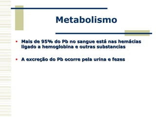 Metabolismo
• Mais de 95% do Pb no sangue está nas hemáciasMais de 95% do Pb no sangue está nas hemácias
ligado a hemoglobina e outras substanciasligado a hemoglobina e outras substancias
• A excreção do Pb ocorre pela urina e fezesA excreção do Pb ocorre pela urina e fezes
 