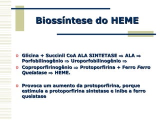 Biossíntese do HEMEBiossíntese do HEME
o Glicina + Succinil CoA ALA SINTETASEGlicina + Succinil CoA ALA SINTETASE ⇒⇒ ALAALA ⇒⇒
PorfobilinogênioPorfobilinogênio ⇒⇒ UroporfobilinogênioUroporfobilinogênio ⇒⇒
o CoproporfirinogênioCoproporfirinogênio ⇒⇒ Protoporfirina + FerroProtoporfirina + Ferro FerroFerro
QuelataseQuelatase ⇒⇒ HEME.HEME.
o Provoca um aumento da protoporfirina, porqueProvoca um aumento da protoporfirina, porque
estimula a protoporfirina sintetase e inibe a ferroestimula a protoporfirina sintetase e inibe a ferro
quelatasequelatase
 