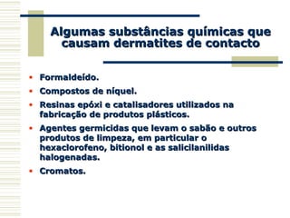 Algumas substâncias químicas queAlgumas substâncias químicas que
causam dermatites de contactocausam dermatites de contacto
• Formaldeído.Formaldeído.
• Compostos de níquel.Compostos de níquel.
• Resinas epóxi e catalisadores utilizados naResinas epóxi e catalisadores utilizados na
fabricação de produtos plásticos.fabricação de produtos plásticos.
• Agentes germicidas que levam o sabão e outrosAgentes germicidas que levam o sabão e outros
produtos de limpeza, em particular oprodutos de limpeza, em particular o
hexaclorofeno, bitionol e as salicilanilidashexaclorofeno, bitionol e as salicilanilidas
halogenadas.halogenadas.
• Cromatos.Cromatos.
 