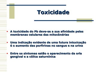 ToxicidadeToxicidade
• A toxicidade do Pb deve-se a sua afinidade pelasA toxicidade do Pb deve-se a sua afinidade pelas
membranas celulares das mitocôndriasmembranas celulares das mitocôndrias
• Uma indicação evidente de uma futura intoxicaçãoUma indicação evidente de uma futura intoxicação
é o aumento das porfirinas no sangue e na urinaé o aumento das porfirinas no sangue e na urina
• Entre os sintomas estão o aparecimento da orlaEntre os sintomas estão o aparecimento da orla
gengival e a cólica saturnínicagengival e a cólica saturnínica
 