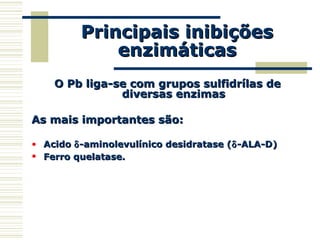 Principais inibiçõesPrincipais inibições
enzimáticasenzimáticas
O Pb liga-se com grupos sulfidrílas deO Pb liga-se com grupos sulfidrílas de
diversas enzimasdiversas enzimas
As mais importantes são:As mais importantes são:
• AcidoAcido δδ-aminolevulínico desidratase (-aminolevulínico desidratase (δδ-ALA-D)-ALA-D)
• Ferro quelatase.Ferro quelatase.
 