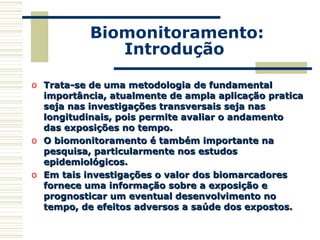 Biomonitoramento:
Introdução
o Trata-se de uma metodologia de fundamentalTrata-se de uma metodologia de fundamental
importância, atualmente de ampla aplicação praticaimportância, atualmente de ampla aplicação pratica
seja nas investigações transversais seja nasseja nas investigações transversais seja nas
longitudinais, pois permite avaliar o andamentolongitudinais, pois permite avaliar o andamento
das exposições no tempo.das exposições no tempo.
o O biomonitoramento é também importante naO biomonitoramento é também importante na
pesquisa, particularmente nos estudospesquisa, particularmente nos estudos
epidemiológicos.epidemiológicos.
o Em tais investigações o valor dos biomarcadoresEm tais investigações o valor dos biomarcadores
fornece uma informação sobre a exposição efornece uma informação sobre a exposição e
prognosticar um eventual desenvolvimento noprognosticar um eventual desenvolvimento no
tempo, de efeitos adversos a saúde dos expostos.tempo, de efeitos adversos a saúde dos expostos.
 