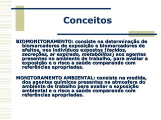 Conceitos
BIOMONITORAMENTO: consiste na determinação deBIOMONITORAMENTO: consiste na determinação de
biomarcadores de exposição e biomarcadores debiomarcadores de exposição e biomarcadores de
efeitos, nos indivíduos expostos (efeitos, nos indivíduos expostos (tecidos,tecidos,
secreções, ar expirado, metabólitossecreções, ar expirado, metabólitos) aos agentes) aos agentes
presentes no ambiente de trabalho, para avaliar apresentes no ambiente de trabalho, para avaliar a
exposição e o risco a saúde comparando comexposição e o risco a saúde comparando com
referências apropriadas.referências apropriadas.
MONITORAMENTO AMBIENTAL: consiste na medida,MONITORAMENTO AMBIENTAL: consiste na medida,
dos agentes químicos presentes na atmosfera dodos agentes químicos presentes na atmosfera do
ambiente de trabalho para avaliar a exposiçãoambiente de trabalho para avaliar a exposição
ambiental e o risco a saúde comparando comambiental e o risco a saúde comparando com
referências apropriadas.referências apropriadas.
 