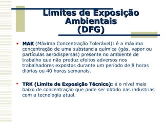 Limites de ExposiçãoLimites de Exposição
AmbientaisAmbientais
(DFG)(DFG)
• MAKMAK (Máxima Concentração Tolerável): é a máxima
concentração de uma substancia química (gás, vapor ou
partículas aerodispersas) presente no ambiente de
trabalho que não produz efeitos adversos nos
trabalhadores expostos durante um período de 8 horas
diárias ou 40 horas semanais.
 TRK (Limite de Exposição Técnico):TRK (Limite de Exposição Técnico): é o nível mais
baixo de concentração que pode ser obtido nas industrias
com a tecnologia atual.
 