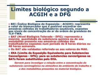 Limites biológico segundo a
ACGIH e a DFG
• BEI (Índice Biológico de Exposição - ACGIH): representa
o valor do biomarcador que é possível encontrar em
amostras colhidas de trabalhadores saudáveis, expostos
aos níveis de concentração do ar da ordem de grandeza do
TLV-TWA.
o BAT (Nível Biológico Tolerado - DFG): representa a
máxima quantidade da substancia química ou de seu
metabólito presente nas amostras colhidas dos
trabalhadores expostos num período de 8 horas diárias ou
40 horas semanais.
o Os BAT são validados referindo-se aos valores do MAK.
o EKA (Limite de Exposição Equivalente para SubstanciasEKA (Limite de Exposição Equivalente para Substancias
Cancerígenas - DFG): para as substancias cancerígenas osCancerígenas - DFG): para as substancias cancerígenas os
BATs foram substituídos pelo EKA.BATs foram substituídos pelo EKA.
Servem para investigar a relação entre a concentração da
substancia carcinogênica na atmosfera do ambiente de trabalho e
a dos metabólitos presentes no material biológico.
 