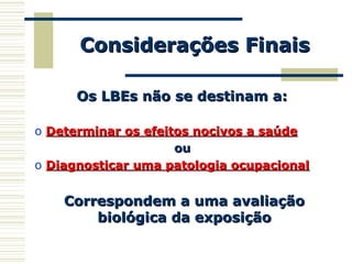 Considerações FinaisConsiderações Finais
Os LBEs não se destinam a:Os LBEs não se destinam a:
o Determinar os efeitos nocivos a saúdeDeterminar os efeitos nocivos a saúde
ouou
o Diagnosticar uma patologia ocupacionalDiagnosticar uma patologia ocupacional
Correspondem a uma avaliaçãoCorrespondem a uma avaliação
biológica da exposiçãobiológica da exposição
 