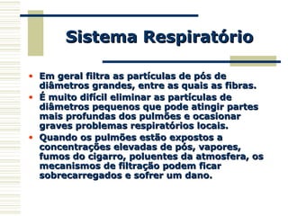 • Em geral filtra as partículas de pós deEm geral filtra as partículas de pós de
diâmetros grandes, entre as quais as fibras.diâmetros grandes, entre as quais as fibras.
• É muito difícil eliminar as partículas deÉ muito difícil eliminar as partículas de
diâmetros pequenos que pode atingir partesdiâmetros pequenos que pode atingir partes
mais profundas dos pulmões e ocasionarmais profundas dos pulmões e ocasionar
graves problemas respiratórios locais.graves problemas respiratórios locais.
• Quando os pulmões estão expostos aQuando os pulmões estão expostos a
concentrações elevadas de pós, vapores,concentrações elevadas de pós, vapores,
fumos do cigarro, poluentes da atmosfera, osfumos do cigarro, poluentes da atmosfera, os
mecanismos de filtração podem ficarmecanismos de filtração podem ficar
sobrecarregados e sofrer um dano.sobrecarregados e sofrer um dano.
Sistema RespiratórioSistema Respiratório
 