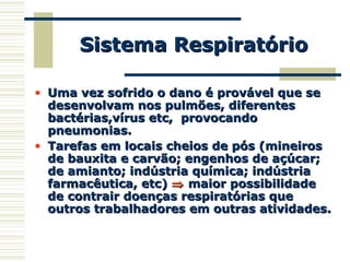 • Uma vez sofrido o dano é provável que seUma vez sofrido o dano é provável que se
desenvolvam nos pulmões, diferentesdesenvolvam nos pulmões, diferentes
bactérias,vírus etc, provocandobactérias,vírus etc, provocando
pneumonias.pneumonias.
• Tarefas em locais cheios de pós (mineirosTarefas em locais cheios de pós (mineiros
de bauxita e carvão; engenhos de açúcar;de bauxita e carvão; engenhos de açúcar;
de amianto; indústria química; indústriade amianto; indústria química; indústria
farmacêutica, etc)farmacêutica, etc) ⇒⇒ maior possibilidademaior possibilidade
de contrair doenças respiratórias quede contrair doenças respiratórias que
outros trabalhadores em outras atividades.outros trabalhadores em outras atividades.
Sistema RespiratórioSistema Respiratório
 