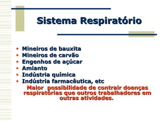 • Mineiros de bauxitaMineiros de bauxita
• Mineiros de carvãoMineiros de carvão
• Engenhos de açúcarEngenhos de açúcar
• AmiantoAmianto
• Indústria químicaIndústria química
• Indústria farmacêutica, etcIndústria farmacêutica, etc
Maior possibilidade de contrair doençasMaior possibilidade de contrair doenças
respiratórias que outros trabalhadores emrespiratórias que outros trabalhadores em
outras atividades.outras atividades.
Sistema RespiratórioSistema Respiratório
 