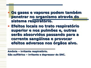 • Os gases e vapores podem tambémOs gases e vapores podem também
penetrar no organismo através dopenetrar no organismo através do
sistema respiratório.sistema respiratório.
• Efeitos locais no trato respiratórioEfeitos locais no trato respiratório
superior e nos pulmões e, outrassuperior e nos pulmões e, outras
serão absorvidos passando para aserão absorvidos passando para a
corrente sangüínea e provocarcorrente sangüínea e provocar
efeitos adversos nos órgãos alvo.efeitos adversos nos órgãos alvo.
____________________________________________
Amônia – irritante respiratório.Amônia – irritante respiratório.
Gás sulfídrico – irritante e depressor do SNC.Gás sulfídrico – irritante e depressor do SNC.
 