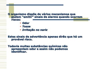 O organismo dispõe de vários mecanismos queO organismo dispõe de vários mecanismos que
podem “emitir” sinais de alarme quando ocorrempodem “emitir” sinais de alarme quando ocorrem
riscos:riscos:
• OdorOdor
• TosseTosse
• Irritação no narizIrritação no nariz
Estes sinais de advertência apenas dirão que há umEstes sinais de advertência apenas dirão que há um
provável risco.provável risco.
Todavia muitas substâncias químicas nãoTodavia muitas substâncias químicas não
apresentam odor e assim não podemosapresentam odor e assim não podemos
identificar.identificar.
 
