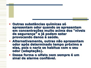 • Outras substâncias químicas sóOutras substâncias químicas só
apresentam odor quando se apresentamapresentam odor quando se apresentam
em concentrações muito acima dos “níveisem concentrações muito acima dos “níveis
de segurança” e já podem estarde segurança” e já podem estar
provocando danos à saúde.provocando danos à saúde.
• Alternativamente, outras não apresentamAlternativamente, outras não apresentam
odor após determinado tempo próximo aodor após determinado tempo próximo a
elas, pois o nariz se habitua com o seuelas, pois o nariz se habitua com o seu
odor (adaptação).odor (adaptação).
• Dessa forma o olfato nem sempre é umDessa forma o olfato nem sempre é um
sinal de alarme confiável.sinal de alarme confiável.
 