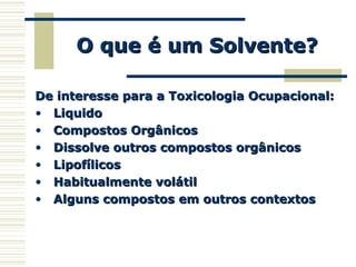 O que é um Solvente?O que é um Solvente?
De interesse para a Toxicologia Ocupacional:De interesse para a Toxicologia Ocupacional:
• LiquidoLiquido
• Compostos OrgânicosCompostos Orgânicos
• Dissolve outros compostos orgânicosDissolve outros compostos orgânicos
• LipofílicosLipofílicos
• Habitualmente volátilHabitualmente volátil
• Alguns compostos em outros contextosAlguns compostos em outros contextos
 