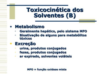 Toxicocinética dosToxicocinética dos
Solventes (B)Solventes (B)
• MetabolismoMetabolismo
• Geralmente hepático, pelo sistema MFOGeralmente hepático, pelo sistema MFO
• Bioativação de alguns para metabólitosBioativação de alguns para metabólitos
tóxicostóxicos
• ExcreçãoExcreção
• urina, produtos conjugadosurina, produtos conjugados
• fezes, produtos conjugadosfezes, produtos conjugados
• ar expirado, solventes voláteisar expirado, solventes voláteis
MFO = função oxidase mistaMFO = função oxidase mista
 