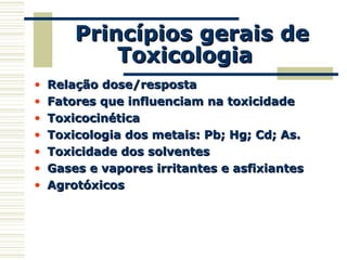 Princípios gerais dePrincípios gerais de
ToxicologiaToxicologia
• Relação dose/respostaRelação dose/resposta
• Fatores que influenciam na toxicidadeFatores que influenciam na toxicidade
• ToxicocinéticaToxicocinética
• Toxicologia dos metais: Pb; Hg; Cd; As.Toxicologia dos metais: Pb; Hg; Cd; As.
• Toxicidade dos solventesToxicidade dos solventes
• Gases e vapores irritantes e asfixiantesGases e vapores irritantes e asfixiantes
• AgrotóxicosAgrotóxicos
 