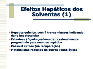 Efeitos Hepáticos dosEfeitos Hepáticos dos
Solventes (1)Solventes (1)
• Hepatite química, comHepatite química, com ↑↑ transaminases indicandotransaminases indicando
dano hepatocelulardano hepatocelular
• Esteatose (fígado gorduroso), ocasionalmenteEsteatose (fígado gorduroso), ocasionalmente
progredindo para necrose hepáticaprogredindo para necrose hepática
• Possível cirrose (na recuperação)Possível cirrose (na recuperação)
• Metabolismo reduzido de outros xenobióticosMetabolismo reduzido de outros xenobióticos
 